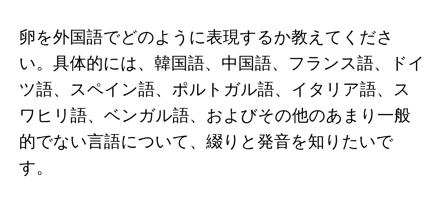 卵を外国語でどのように表現するか教えてください。具体的には、韓国語、中国語、フランス語、ドイツ語、スペイン語、ポルトガル語、イタリア語、スワヒリ語、ベンガル語、およびその他のあまり一般的でない言語について、綴りと発音を知りたいです。