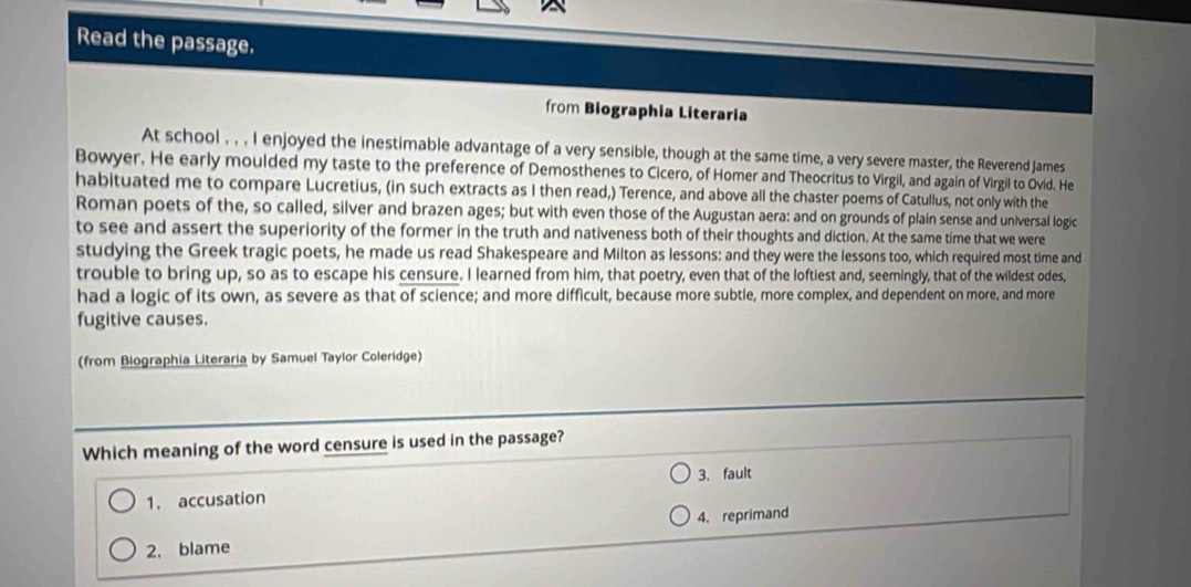 Read the passage.
from Biographia Literaria
At school , , , I enjoyed the inestimable advantage of a very sensible, though at the same time, a very severe master, the Reverend James
Bowyer. He early moulded my taste to the preference of Demosthenes to Cicero, of Homer and Theocritus to Virgil, and again of Virgil to Ovid. He
habituated me to compare Lucretius, (in such extracts as I then read,) Terence, and above all the chaster poems of Catullus, not only with the
Roman poets of the, so called, silver and brazen ages; but with even those of the Augustan aera: and on grounds of plain sense and universal logic
to see and assert the superiority of the former in the truth and nativeness both of their thoughts and diction. At the same time that we were
studying the Greek tragic poets, he made us read Shakespeare and Milton as lessons: and they were the lessons too, which required most time and
trouble to bring up, so as to escape his censure. I learned from him, that poetry, even that of the loftiest and, seemingly, that of the wildest odes,
had a logic of its own, as severe as that of science; and more difficult, because more subtle, more complex, and dependent on more, and more
fugitive causes.
(from Biographia Literaria by Samuel Taylor Coleridge)
Which meaning of the word censure is used in the passage?
1. accusation 3. fault
4, reprimand
2, blame