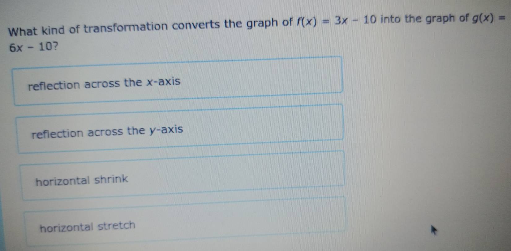 What kind of transformation converts the graph of f(x)=3x-10 into the graph of g(x)=
6x-10 2
reflection across the x-axis
reflection across the y-axis
horizontal shrink
horizontal stretch