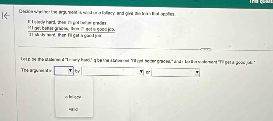 This quest
Decide whether the argument is valid or a fallacy, and give the form that applies.
If I study hard, then I'll get better grades.
If I get better grades, then I'll get a good job.
If I study hard, then I'll get a good job.
Let p be the statement "I study hard," q be the statement "I'll get better grades," and r be the statement "I'll get a good job."
The argument is □ by □ ^circ  r □
a fallacy
valid