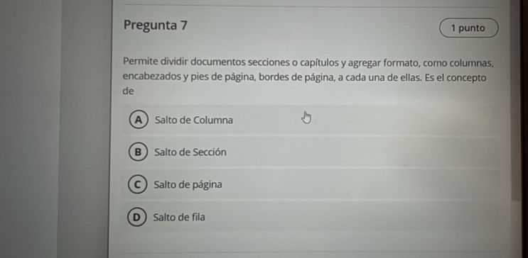 Pregunta 7 1 punto
Permite dividir documentos secciones o capítulos y agregar formato, como columnas,
encabezados y pies de página, bordes de página, a cada una de ellas. Es el concepto
de
ASalto de Columna
B  Salto de Sección
C) Salto de página
DSalto de fila