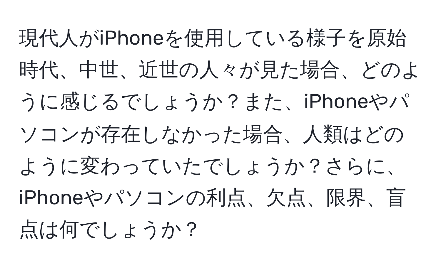 現代人がiPhoneを使用している様子を原始時代、中世、近世の人々が見た場合、どのように感じるでしょうか？また、iPhoneやパソコンが存在しなかった場合、人類はどのように変わっていたでしょうか？さらに、iPhoneやパソコンの利点、欠点、限界、盲点は何でしょうか？