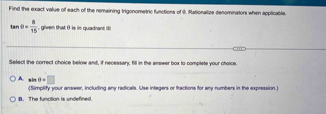 Find the exact value of each of the remaining trigonometric functions of θ. Rationalize denominators when applicable.
tan θ = 8/15  , given that θ is in quadrant III
…
Select the correct choice below and, if necessary, fill in the answer box to complete your choice.
A. sin θ =□
(Simplify your answer, including any radicals. Use integers or fractions for any numbers in the expression.)
B. The function is undefined.