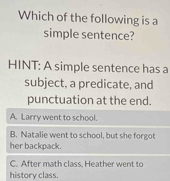 Which of the following is a
simple sentence?
HINT: A simple sentence has a
subject, a predicate, and
punctuation at the end.
A. Larry went to school.
B. Natalie went to school, but she forgot
her backpack.
C. After math class, Heather went to
history class.