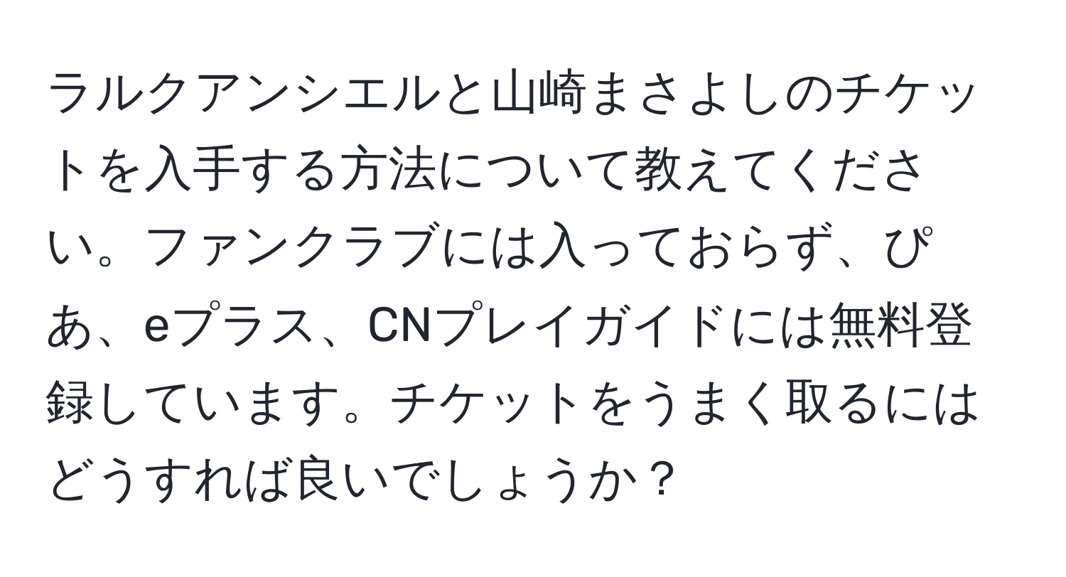 ラルクアンシエルと山崎まさよしのチケットを入手する方法について教えてください。ファンクラブには入っておらず、ぴあ、eプラス、CNプレイガイドには無料登録しています。チケットをうまく取るにはどうすれば良いでしょうか？