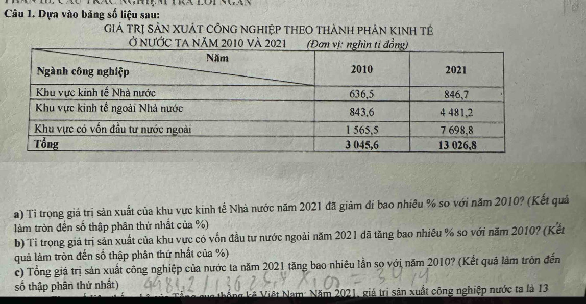 Dựa vào bảng số liệu sau: 
GiẢ TRị SẢN XUÁT CÔNG NGHIỆP THEO THÀNH PHÂN KINH Tẻ 
Ở NƯỚC tA năm 2010 và 2021 
a) Tỉ trọng giá trị sản xuất của khu vực kinh tế Nhà nước năm 2021 đã giảm đi bao nhiêu % so với năm 2010? (Kết quả 
làm tròn đến số thập phân thứ nhất của %) 
b) Tỉ trọng giả trị sản xuất của khu vực có vốn đầu tư nước ngoài năm 2021 đã tăng bao nhiêu % so với năm 2010? (Kết 
quả làm tròn đến số thập phân thứ nhất của %) 
c) Tổng giá trị sản xuất công nghiệp của nước ta năm 2021 tăng bao nhiêu lần so với năm 2010? (Kết quả làm tròn đến 
số thập phân thứ nhất) 
Vống kê Việt Nam: Năm 2021, giá trị sản xuất công nghiệp nước ta là 13