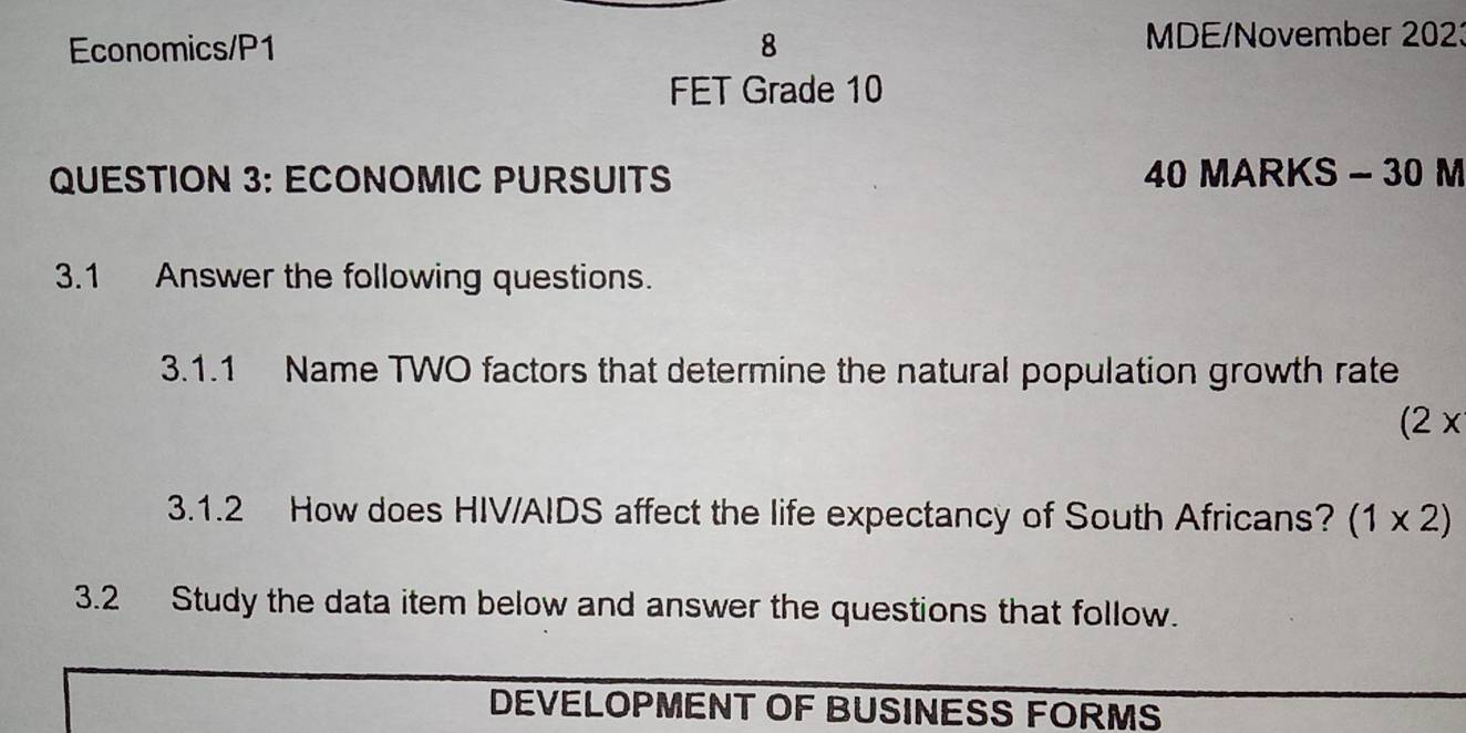 Economics/P1 8 
MDE/November 2023 
FET Grade 10 
QUESTION 3: ECONOMIC PURSUITS 40 MARKS - 30 M 
3.1 Answer the following questions. 
3.1.1 Name TWO factors that determine the natural population growth rate 
(2x 
3.1.2 How does HIV/AIDS affect the life expectancy of South Africans? (1* 2)
3.2 Study the data item below and answer the questions that follow. 
DEVELOPMENT OF BUSINESS FORMS