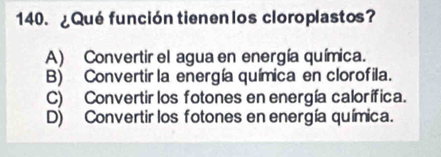 ¿Qué función tienen los cloroplastos?
A) Convertir el agua en energía química.
B) Convertir la energía química en clorofila.
C) Convertir los fotones en energía calorífica.
D) Convertir los fotones en energía química.