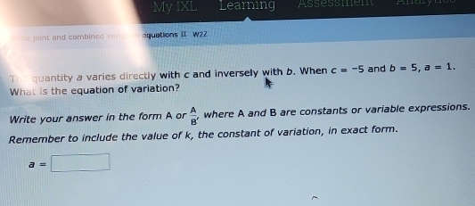 My IXL Learning Assessmem Anay 
to joint and combined varial on equations II W22 
The quantity a varies directly with c and inversely with b. When c=-5 and b=5, a=1. 
What is the equation of variation? 
Write your answer in the form A or  A/B  , where A and B are constants or variable expressions. 
Remember to include the value of k, the constant of variation, in exact form.
a=□