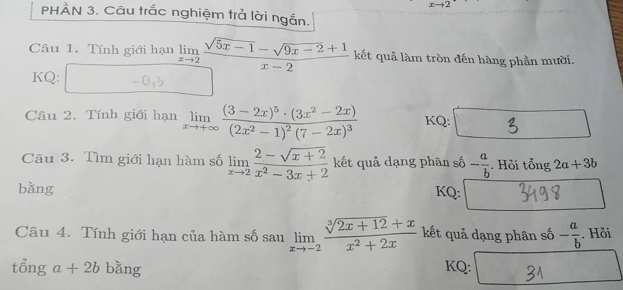 x→2
PHÂN 3. Câu trắc nghiệm trả lời ngắn. 
Câu 1. Tính giới hạn frac limlimits _xto 2 (sqrt(5x-1)-sqrt(9x-2)+1)/x-2  kết quả làm tròn đến hàng phần mười. 
KQ: 
Câu 2. Tính giới hạn limlimits _xto +∈fty frac (3-2x)^5· (3x^2-2x)(2x^2-1)^2(7-2x)^3
KQ: 
Câu 3. Tìm giới hạn hàm số limlimits _xto 2 (2-sqrt(x+2))/x^2-3x+2  kết quả dạng phân số - a/b . Hỏi tổng 2a+3b
bǎng KQ: 
Câu 4. Tính giới hạn của hàm số sau limlimits _xto -2 (sqrt[3](2x+12)+x)/x^2+2x  kết quả dạng phân số - a/b . Hỏi 
tổng a+2b bǎng KQ: