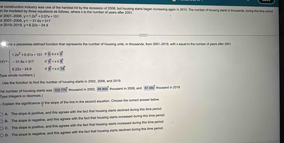 he construction industry was one of the hardest-hit by the recession of 2008, but housing starts began increasing again in 201 f. The number of housing starts in thousands, during this time period
n be modeled by three equations as follows, where x is the number of years after 2001.
or 2 ( 01-200 6. y=1.2x^2+0.57x+101
r 2007-2009, y=-31.6x+317
or 2010-2019, y=6.22x-24.9
ate a piecewise-defined function that represents the number of housing units, in thousands, from 2001-2019, with x equal to the number of years after 2001.
beginarrayr 0≤ x≤ 5 15
(x)=beginarrayl 1.2x^2+0.57x+101 -31.6x+317 6.22x-24.9endarray. i 8
Type whole numbers.)
. Use the function to find the number of housing starts in 2002, 2008, and 2019.
he number of housing starts was 102.770 thousand in 2002, 95.800 thousand in 2008, and 87.060 thousand in 2019.
Type integers or decimals.)
. Explain the significance qf the slope of the line in the second equation. Choose the correct answer below.
A. The slope is positive, and this agrees with the fact that housing starts declined during this time period.
B. The slope is negative, and this agrees with the fact that housing starts increased during this time period.
C. The slope is positive, and this agrees with the fact that housing starts increased during this time period.
D. The slope is negative, and this agrees with the fact that housing starts declined during this time period.