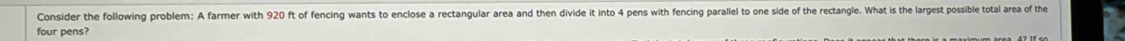Consider the following problem: A farmer with 920 ft of fencing wants to enclose a rectangular area and then divide it into 4 pens with fencing parallel to one side of the rectangle. What is the largest possible total area of the 
four pens?