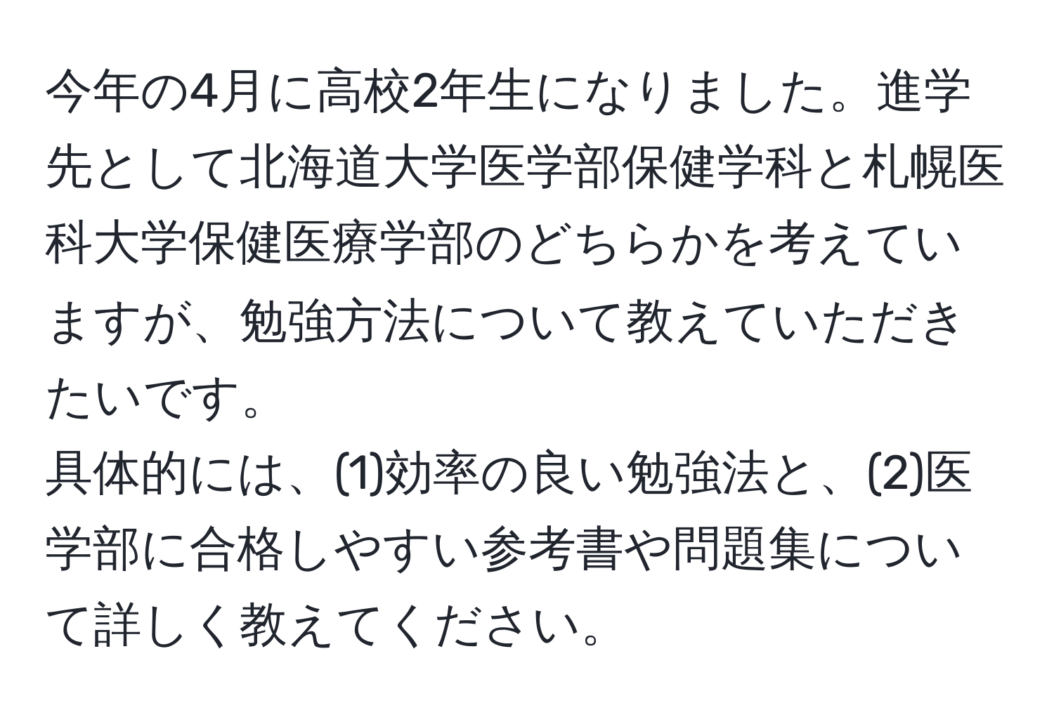 今年の4月に高校2年生になりました。進学先として北海道大学医学部保健学科と札幌医科大学保健医療学部のどちらかを考えていますが、勉強方法について教えていただきたいです。  
具体的には、(1)効率の良い勉強法と、(2)医学部に合格しやすい参考書や問題集について詳しく教えてください。