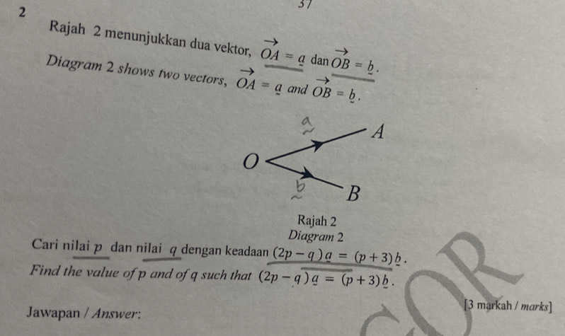 2 
37 
Rajah 2 menunjukkan dua vektor, vector OA=a dan vector OB=_ b. 
Diagram 2 shows two vectors, vector OA=a and vector OB=_ b. 
Rajah 2 
Diagram 2 
Cari nilai p dan nilai q dengan keadaan (2p-q)a=(p+3)b. 
Find the value of p and of q such that (2p-q)a=(p+3)b. 
[3 markah / marks] 
Jawapan / Answer: