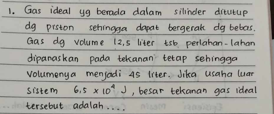 Gas ideal yg berada dalam silinder ditutup 
dg piston sehingga dapat bergerat dg bebas. 
Gas dg volume 12, 5 liter tsb perlahan-lahan 
dipanaskan pada tekanan tetap sehingga 
volumenya menjadi 45 liter. Jika usaha luar 
sistem 6.5* 10^4J , besar tekanan gas ideal 
tersebut adalah. . . .