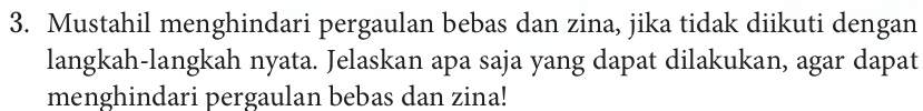 Mustahil menghindari pergaulan bebas dan zina, jika tidak diikuti dengan 
langkah-langkah nyata. Jelaskan apa saja yang dapat dilakukan, agar dapat 
menghindari pergaulan bebas dan zina!