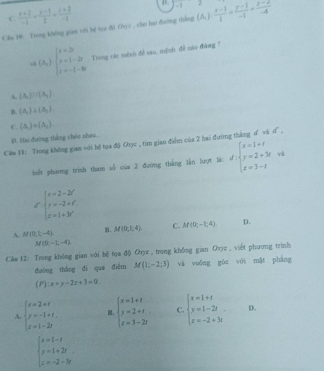 ∠ 1
C.  (x+2)/-1 = (y-1)/2 = (z+2)/-1 
Câu 10: Trong không gian với hệ tọa độ Oxyz , cho hai đường thắng (△ _i): (x-1)/1 = (y-1)/-1 = (z-2)/-4 
v (△ _x):beginarrayl x=2t y=1-2t z=-1-8tendarray.. Trong các mệnh đề sau, mệnh đề nào đúng ?
A. (△ _1)//(△ _2).
B. (△ _1)⊥ (△ _2).
C. (△ _1)=(△ _2).
D. Hai đường thắng chéo nhau..
Câu 11: Trong không gian với hệ tọa độ Oxyz , tim giao điểm của 2 hai đường thắng dơvà d',
biết phương trình tham số của 2 đường thắng lần lượt là: d:beginarrayl x=1+t y=2+3t z=3-tendarray. và
d^x· beginarrayl x=2-2t' y=-2+t' z=1+3i'endarray.
A. M(0,1;-4), M(0;1;4). C. M(0;-1;4). D.
B.
M(0;-1;-4).
Cầu 12: Trong không gian với hệ tọa độ Oxyz , trong không gian Oxyz , viết phương trình
đường thắng đí qua điểm M(1;-2;3) và vuōng góc với mặt phẳng
(P):x+y-2z+3=0
A. beginarrayl x=2+t y=-1+t, z=1-2tendarray.
B. beginarrayl x=1+t y=2+t. z=3-2tendarray. C. beginarrayl x=1+t y=1-2t. z=-2+3tendarray. D.
beginarrayl x=1-t y=1+2t z=-2-3tendarray. .