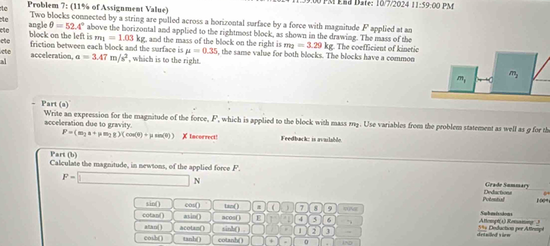 PM End Date: 10/7/2024 11:59:00 PM
te Problem 7: (11% of Assignment Value)
te Two blocks connected by a string are pulled across a horizontal surface by a force with magnitude F applied at an
ete angle θ =52.4° above the horizontal and applied to the rightmost block, as shown in the drawing. The mass of the
block on the left is m_1=1.03kg;, and the mass of the block on the right is m_2=3.29kg. The coefficient of kinetic
ete friction between each block and the surface is mu =0.35 , the same value for both blocks. The blocks have a common
lete acceleration, a=3.47m/s^2 , which is to the right.
al
Part (a)
Write an expression for the magnitude of the force, F, which is applied to the block with mass m2. Use variables from the problem statement as well as g for th
acceleration due to gravity.
F=(m_2a+mu m_2g)/(cos (θ )+mu sin (θ )) X Incorrect! Feedback: is available.
Part (b)
Calculate the magnitude, in newtons, of the applied force F.
Grade Summary
F=□ N Deductions 0
Potential 1009
sin() cos() tan() π (  7 8 9 ITUNSE Submissions
cotan() asin() acos() E 4 5 6 Attempt(s) Remaiing  3
5%% Deduction per Attempt
atan( ) acotan() sinh() . 1 2 3 detailed view
cosh() tanh() cotanh() 4 0 1ND