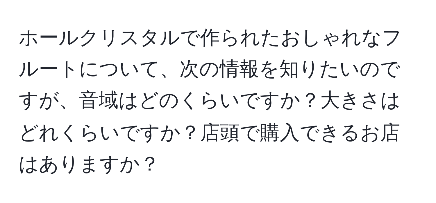 ホールクリスタルで作られたおしゃれなフルートについて、次の情報を知りたいのですが、音域はどのくらいですか？大きさはどれくらいですか？店頭で購入できるお店はありますか？