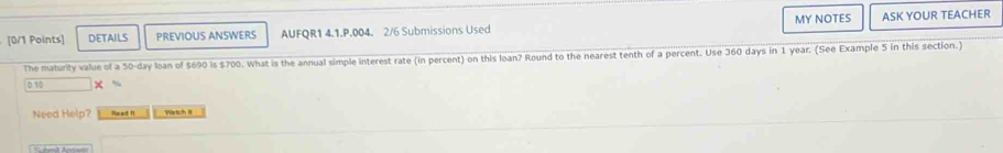 DETAILS PREVIOUS ANSWERS AUFQR1 4.1.P.004. 2/6 Submissions Used MY NOTES ASK YOUR TEACHER 
The maturity value of a 50-day loan of $690 is $700. What is the annual simple interest rate (in percent) on this loan? Round to the nearest tenth of a percent. Use 360 days in 1 year. (See Example 5 in this section.) 
0 10 
Need Help? Read It Wartch I