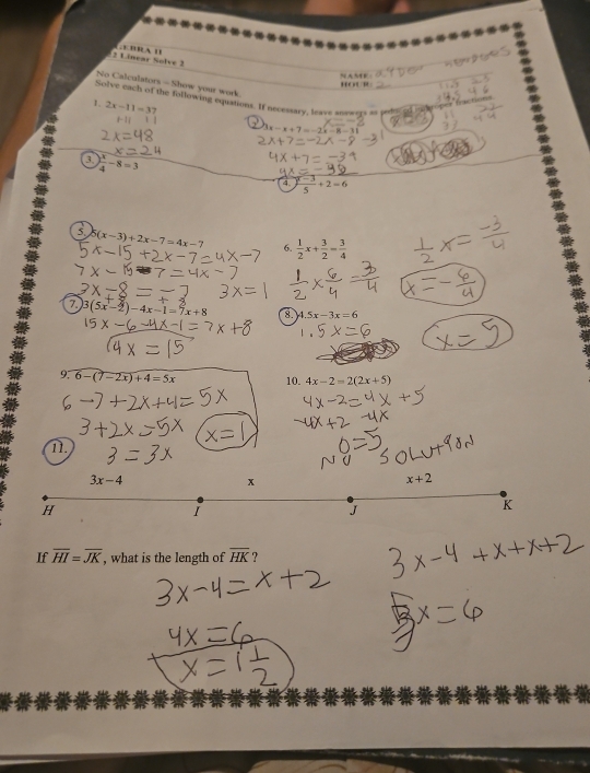 Linear Solve 2 
HOU1E 
No Calculators - Show your work. 
Solve each of the following equations. If necessary, leave answers as peh 
1. 2x-11=37
r
3x=x+7=-2x-8-3
a  x/4 -8=3
4.  (r-3)/5 +2=6
5. 5(x-3)+2x-7=4x-7 6.  1/2 x+ 3/2 = 3/4 
3(5x-2)-4x-1=7x+8 8 4.5x-3x=6
9. 6-(7-2x)+4=5x 10. 4x-2=2(2x+5)
11.
3x-4
x
x+2
H
I
J
K
If overline HI=overline JK , what is the length of overline HK ?