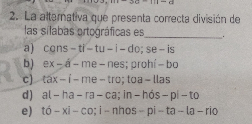 La alternativa que presenta correcta división de
las sílabas ortográficas es_
a) cons - 11. - tu-i-do; se - is
b) ex - á - me- nes; prohí - bo
c) tax - í - me - tro; toa - llas
d) al - ha - ra - ca; in - hós -pi-to
e) tó- xi- co;i-nhos- pi-ta-la-rio