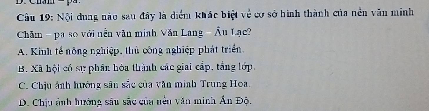 Cham = pa.
Câu 19: Nội dung nào sau đây là điểm khác biệt về cơ sở hình thành của nền văn minh
Chăm - pa so với nền văn minh Văn Lang - Âu Lạc?
A. Kinh tế nông nghiệp, thủ công nghiệp phát triển.
B. Xã hội có sự phân hóa thành các giai cấp, tầng lớp.
C. Chịu ảnh hưởng sâu sắc của văn minh Trung Hoa.
D. Chịu ảnh hưởng sâu sắc của nền văn minh Ấn Độ.