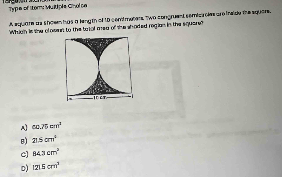 Targeted stan
Type of Item: Multiple Choice
A square as shown has a length of 10 centimeters. Two congruent semicircles are inside the square.
Which is the closest to the total area of the shaded region in the square?
A) 60.75cm^2
B) 21.5cm^2
c) 84.3cm^2
D) 121.5cm^2