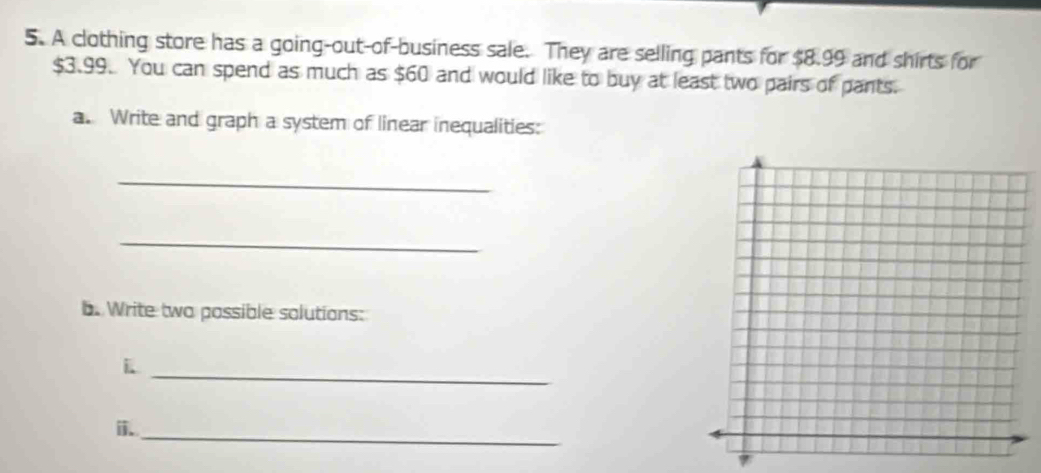 A clothing store has a going-out-of-business sale. They are selling pants for $8.99 and shirts for
$3.99. You can spend as much as $60 and would like to buy at least two pairs of pants. 
a. Write and graph a system of linear inequalities: 
_ 
_ 
b. Write two possible solutions: 
i 
_ 
i. 
_