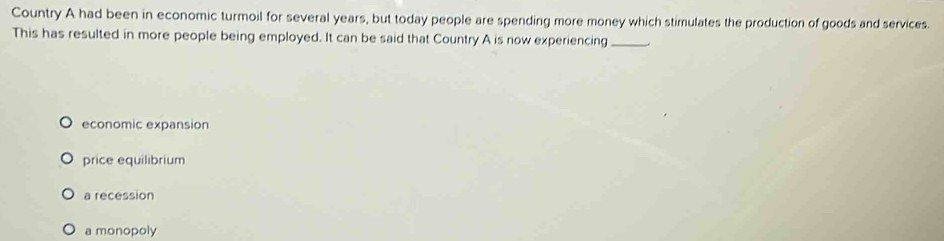 Country A had been in economic turmoil for several years, but today people are spending more money which stimulates the production of goods and services.
This has resulted in more people being employed. It can be said that Country A is now experiencing _.
economic expansion
price equilibrium
a recession
a monopoly