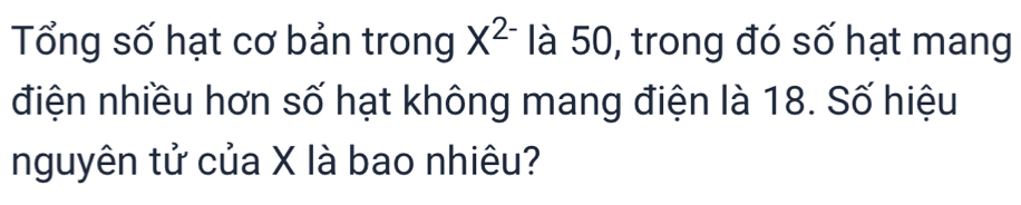 Tổng số hạt cơ bản trong X^(2-) là 50, trong đó số hạt mang 
điện nhiều hơn số hạt không mang điện là 18. Số hiệu 
nguyên tử của X là bao nhiêu?