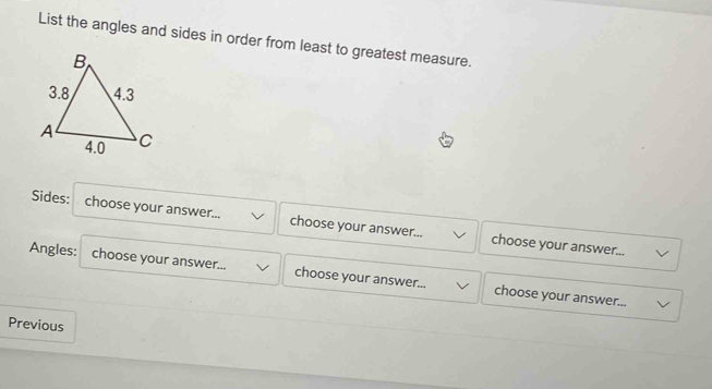 List the angles and sides in order from least to greatest measure. 
Sides: choose your answer... choose your answer... choose your answer... 
Angles: choose your answer... choose your answer... choose your answer... 
Previous