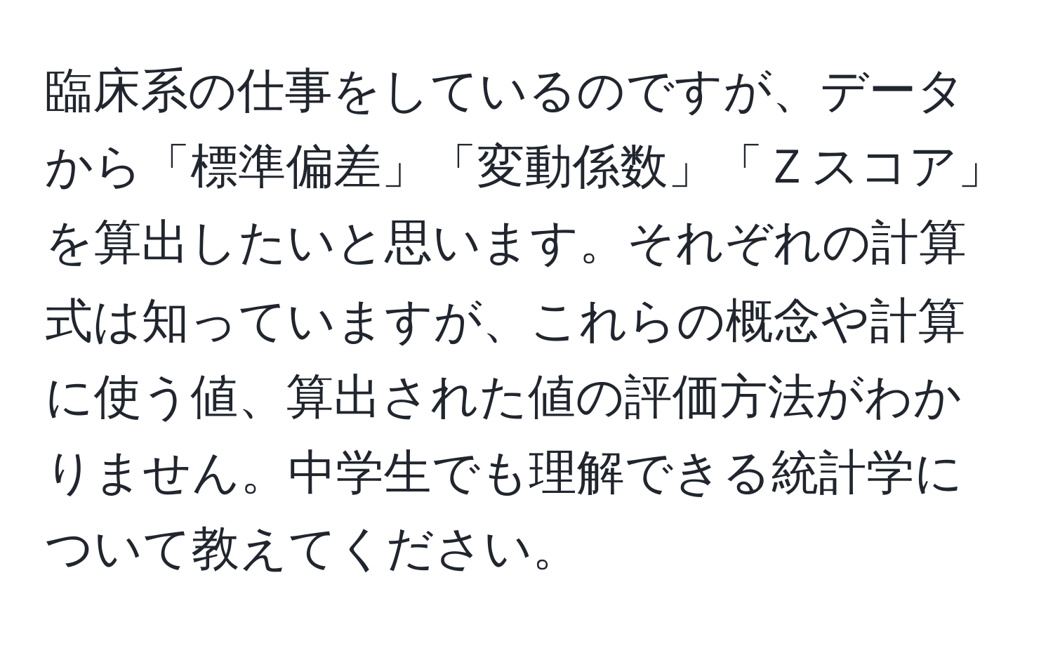 臨床系の仕事をしているのですが、データから「標準偏差」「変動係数」「Ｚスコア」を算出したいと思います。それぞれの計算式は知っていますが、これらの概念や計算に使う値、算出された値の評価方法がわかりません。中学生でも理解できる統計学について教えてください。