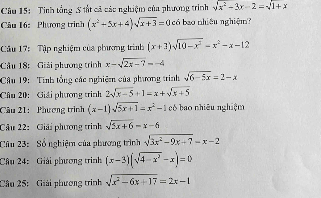 Tính tổng S tất cả các nghiệm của phương trình sqrt(x^2+3x-2)=sqrt(1+x)
Câu 16: Phương trình (x^2+5x+4)sqrt(x+3)=0 có bao nhiêu nghiệm? 
Câu 17: Tập nghiệm của phương trình (x+3)sqrt(10-x^2)=x^2-x-12
Câu 18: Giải phương trình x-sqrt(2x+7)=-4
Câu 19: Tính tổng các nghiệm của phương trình sqrt(6-5x)=2-x
Câu 20: Giải phương trình 2sqrt(x+5)+1=x+sqrt(x+5)
Câu 21: Phương trình (x-1)sqrt(5x+1)=x^2-1 có bao nhiêu nghiệm 
Câu 22: Giải phương trình sqrt(5x+6)=x-6
Câu 23: Số nghiệm của phương trình sqrt(3x^2-9x+7)=x-2
Câu 24: Giải phương trình (x-3)(sqrt(4-x^2)-x)=0
Câu 25: Giải phương trình sqrt(x^2-6x+17)=2x-1