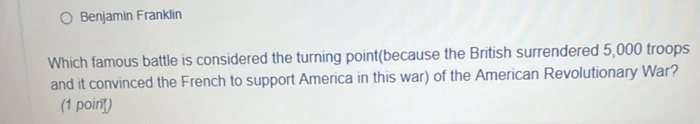 Benjamin Franklin 
Which famous battle is considered the turning point(because the British surrendered 5,000 troops 
and it convinced the French to support America in this war) of the American Revolutionary War? 
(1 poin)