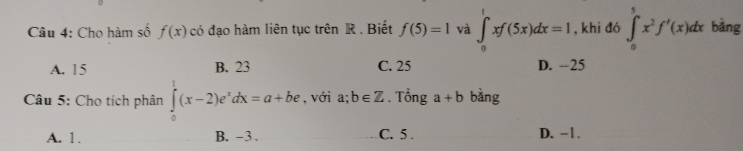 Cho hàm số f(x) có đạo hàm liên tục trên R. Biết f(5)=1 và ∈t _0^(1xf(5x)dx=I , khi đó ∈t _0^5x^2)f'(x)dx bǎng
A. 15 B. 23 C. 25 D. -25
Câu 5: Cho tích phân ∈tlimits _0^(1(x-2)e^x)dx=a+be , với a;b∈ Z. Tổng a+b bǎng
A. 1. B. -3. C. 5. D. -1.