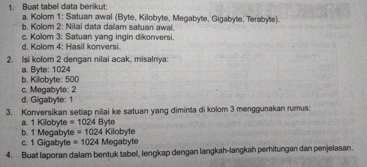 Buat tabel data berikut: 
a. Kolom 1: Satuan awal (Byte, Kilobyte, Megabyte, Gigabyte, Terabyte). 
b. Kolom 2: Nilai data dalam satuan awal. 
c. Kolom 3: Satuan yang ingin dikonversi. 
d. Kolom 4: Hasil konversi. 
2. Isi kolom 2 dengan nilai acak, misalnya: 
a. Byte: 1024
b. Kilobyte: 500
c. Megabyte: 2
d. Gigabyte: 1
3. Konversikan setiap nilai ke satuan yang diminta di kolom 3 menggunakan rumus: 
a. 1 Kilobyte =1024Byte
b. 1 Megabyte =1024Kilobyte
c. 1 Gigabyte =1024Megabyte
4. Buat laporan dalam bentuk tabel, lengkap dengan langkah-langkah perhitungan dan penjelasan.