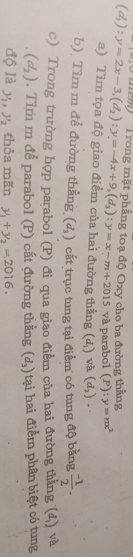 tiểm) Trong mặt phẳng toạ độ Oxy cho ba đường thằng
(d_1):y=2x-3, (d_2):y=-4x+9, (d_3):y=x-m+2015 và parabol (P):y=nx^2
a) Tìm tọa độ giao điểm của hai đường thẳng (d_1) và (d_2)
b). Tìm m để đường thẳng (d_3) cắt trục tung tại điểm có tung độ bằng  (-1)/2 . 
c) Trong trường hợp parabol (P) đi qua giao điểm của hai đường thẳng (d_1) và
(d_2). Tìm m để parabol (P) cắt đường thắng (d_3) tại hai điểm phân biệt có tung 
độ là y_1, y_2 thỏa mãn y_1+y_2=2016.