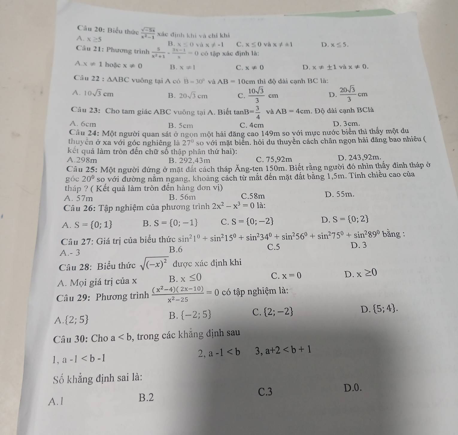 Biểu thức  (sqrt(-5x))/x^2-1  xác định khí và chỉ khi
A. x≥ 5
B. x≤ 0 yù x!= -1 C. x≤ 0 và x!= ± 1 D. x≤ 5.
Câu 21: Phương trình  5/x^2+1 - (3x-1)/x =0 có tap* ac định là:
A. x!= 1 hoặc x!= 0 B. x!= 1
C. x!= 0 D. x!= ± 1 và x!= 0.
Câu 22:△ ABC vuông tại A có B=30° và AB=10cm thì độ dài cạnh BC là:
A. 10sqrt(3)cm B. 20sqrt(3)cm C.  10sqrt(3)/3 cm  20sqrt(3)/3 cm
D.
Câu 23: Cho tam giác ABC vuông tại A. Biết tan B= 3/4  và AB=4cm.. Độ dài cạnh BClà
A. 6cm B. 5cm C. 4cm D. 3cm.
Câu 24: Một người quan sát ở ngọn một hải đăng cao 149m so với mực nước biển thì thấy một du
thuyền ở xa với góc nghiêng là 27° so với mặt biển. hỏi du thuyền cách chân ngọn hải đăng bao nhiêu (
kết quả làm tròn đến chữ số thập phân thứ hai):
A.298m B. 292,43m C. 75,92m D. 243,92m.
Câu 25: Một người đứng ở mặt đất cách tháp Ăng-ten 150m. Biết rằng người đó nhìn thấy đỉnh tháp ở
góc 20^0 so với đường năm ngang, khoảng cách từ mắt đến mặt đất bằng 1,5m. Tính chiều cao của
tháp ? ( Kết quả làm tròn đến hàng đơn vị)
A. 57m B. 56m C.58m
D. 55m.
Câu 26: Tập nghiệm của phương trình 2x^2-x^3=0 là:
A. S= 0;1 B. S= 0;-1 C. S= 0;-2 D. S= 0;2
Câu 27: Giá trị của biểu thức sin^21°+sin^215°+sin^234°+sin^256°+sin^275°+sin^289° bằng :
A.- 3
B.6 C.5 D. 3
Câu 28: Biểu thức sqrt((-x)^2) được xác định khi
A. Mọi giá trị của x B. x≤ 0 C. x=0
D. x≥ 0
Câu 29: Phương trình  ((x^2-4)(2x-10))/x^2-25 =0 có tập nghiệm là:
C.  2;-2
A.  2;5
B.  -2;5
D.  5;4 .
Câu 30: Cho a , trong các khẳng định sau
1, a-1 2, a-1 3, a+2
Số khẳng định sai là:
D.0.
A. l B.2
C.3