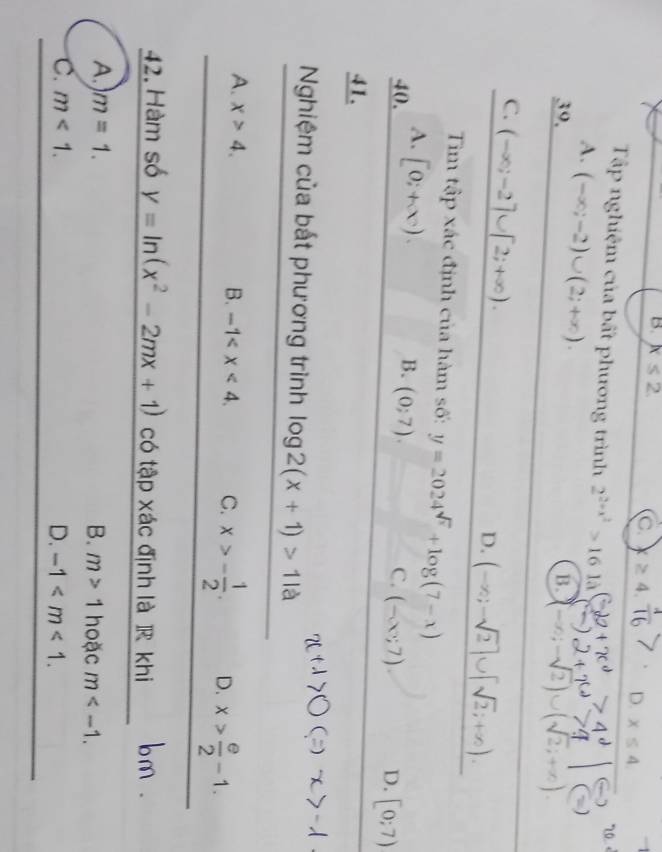 B. x≤ 2 C. D. x≤ 4. 
Tập nghiệm của bất phương trình 2^(2+x^2)>161lambda
2... . «
A. (-∈fty ;-2)∪ (2;+∈fty ). 
39. B. (-∈fty ,-sqrt(2))∪ (sqrt(2);+∈fty )
C. (-∈fty ;-2]∪ [2;+∈fty ).
D. (-∈fty ;-sqrt(2)]∪ [sqrt(2);+∈fty ). 
Tim tập xác định của hàm số: y=2024^(sqrt(x))+log (7-x)
A.
40. [0;+∈fty ).
B. (0;7).
C. (-∈fty ;7). D. [0;7)
41.
Nghiệm của bất phương trình log 2(x+1)>11a
A. x>4. B. -1 . C. x>- 1/2 . D. x> e/2 -1. 
42. Hàm số y=ln (x^2-2mx+1) có tập xác định là R khi
A.) m=1. B. m>1 hoặc m .
C. m<1</tex>. D. -1 .