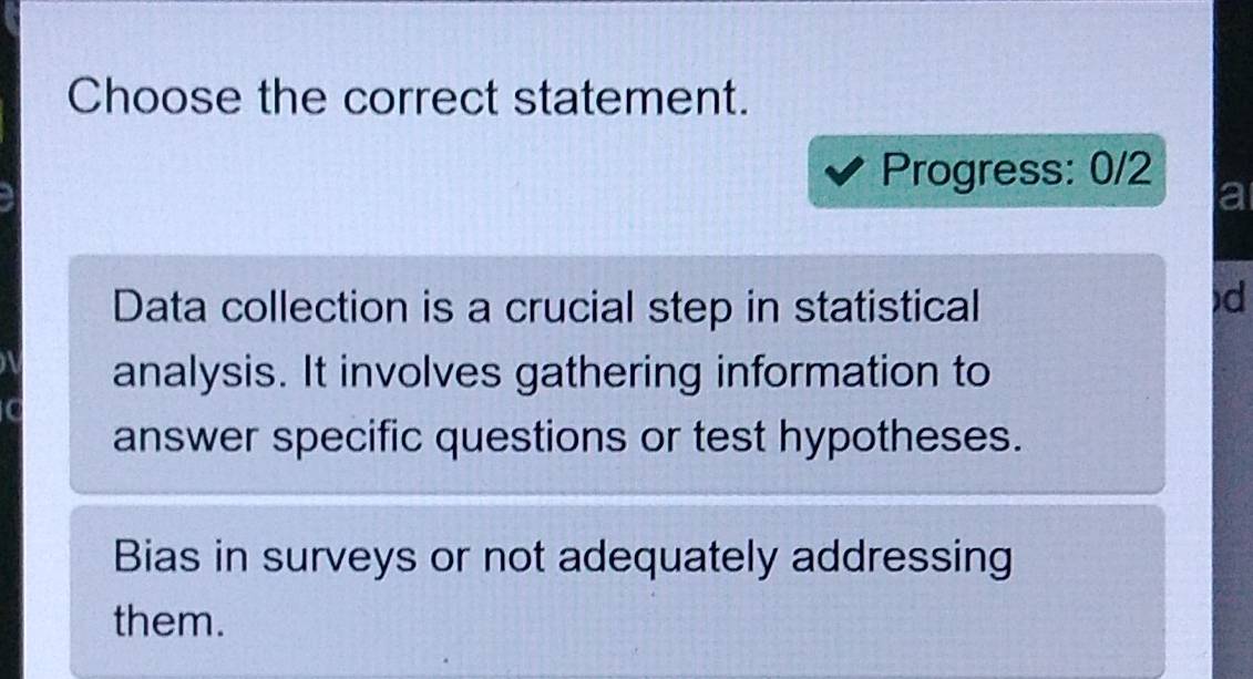 Choose the correct statement. 
Progress: 0/2 
a 
Data collection is a crucial step in statistical 
d 
analysis. It involves gathering information to 
answer specific questions or test hypotheses. 
Bias in surveys or not adequately addressing 
them.