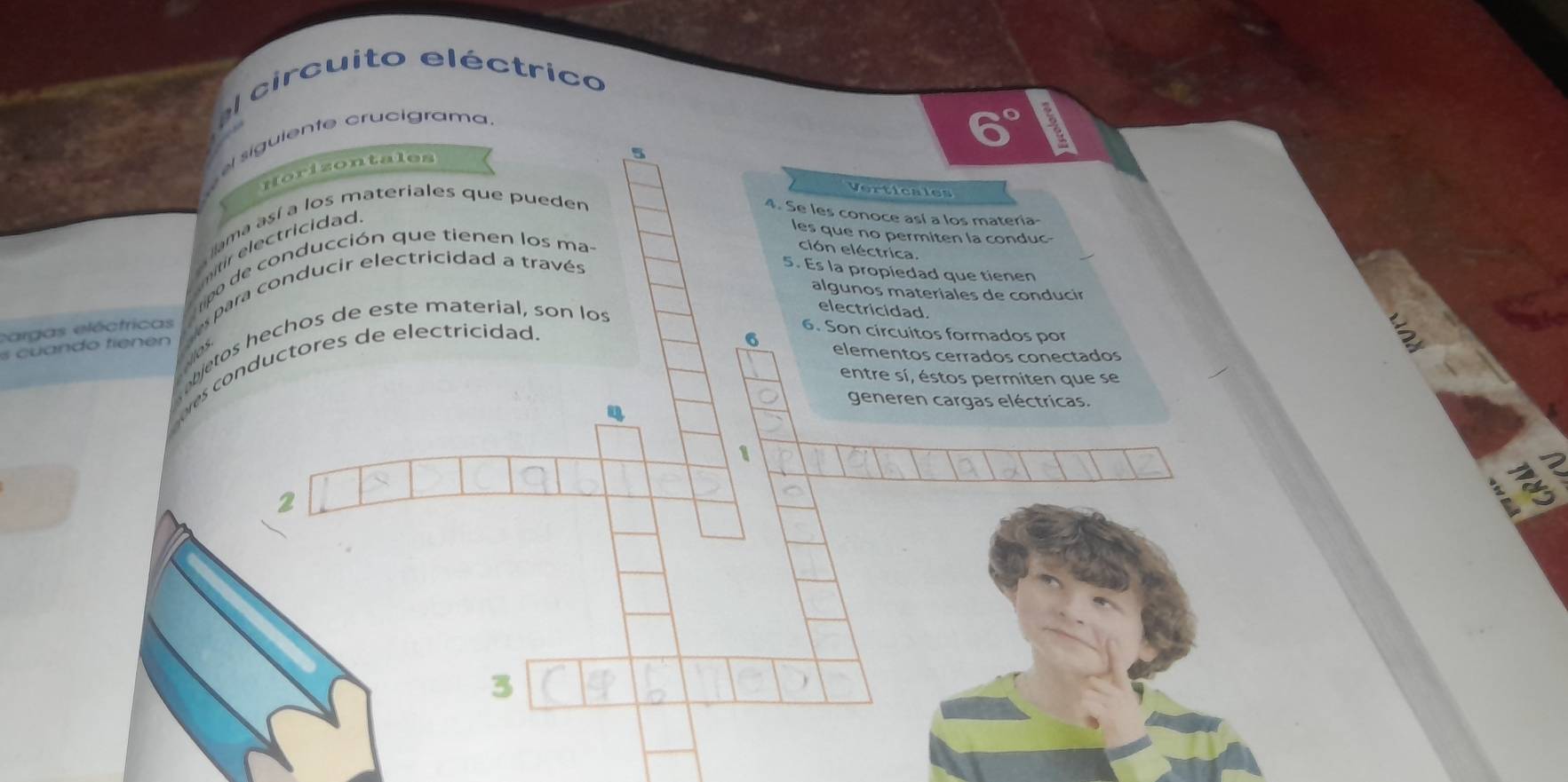 circuito eléctrico 
siguiente crucigrama.
6°
Horizontales 
5 
Verticales 
lama así a los materiales que pueden 
4. Se les conoce así a los materia 
nti tricidad 
les que no permiten la conduc- 
ipo de conducción que tienen los ma- 
ción eléctrica 
algunos materiales de conducir 
cargas eléctricas para conducir electricidad a través 
5. Es la propiedad que tienen 
bjetos hechos de este material, son los 
electricidad. 
6. Son circuitos formados por 
c a do tie os 
s conductores de electricidad.
6 elementos cerrados conectados 
entre sí, éstos permiten que se 
generen cargas eléctricas. 
4 
1 
2 
2 
3