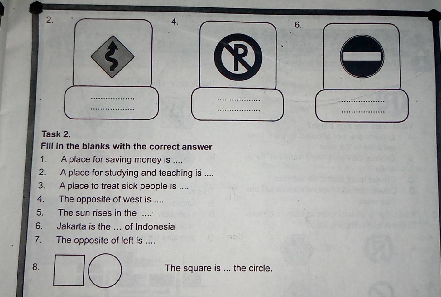 Task 2. 
Fill in the blanks with the correct answer 
1. A place for saving money is .... 
2. A place for studying and teaching is .... 
3. A place to treat sick people is .... 
4. The opposite of west is .. 
5. The sun rises in the ... 
6. Jakarta is the …. of Indonesia 
7. The opposite of left is .... 
8. The square is ... the circle.