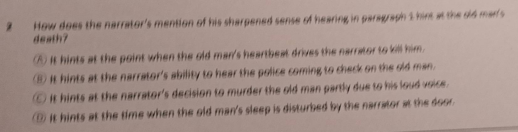 How does the narrator's mention of his sharpened sense of hearing in paragraph 1 hint at the did marl's
death?
④ It hints at the point when the old man's heartbeat drives the narrator to kill him.
(B) It hints at the narrator's ability to hear the police coming to check on the old man.
C) It hints at the narrator's decision to murder the old man partly due to his loud voice.
D It hints at the time when the old man's sleep is disturbed by the narrator at the door.