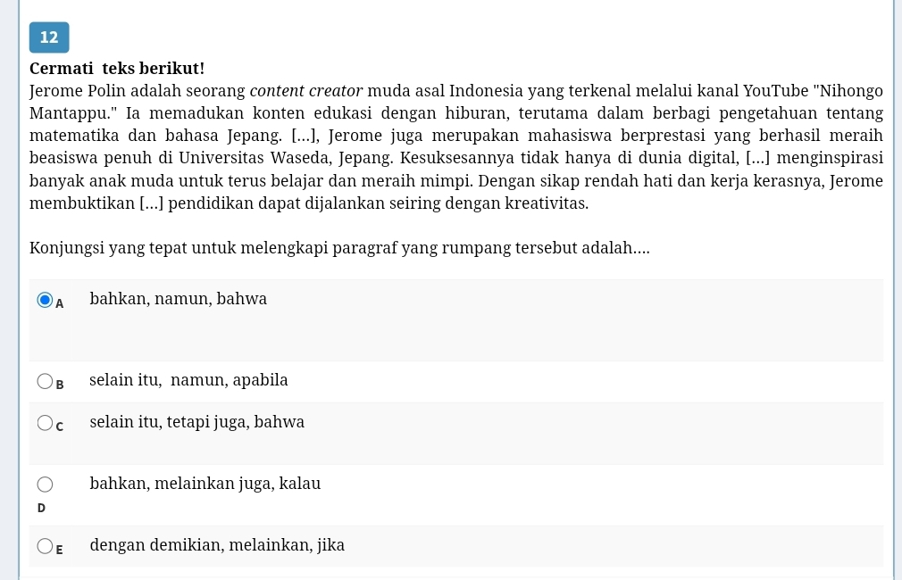 Cermati teks berikut!
Jerome Polin adalah seorang content creator muda asal Indonesia yang terkenal melalui kanal YouTube "Nihongo
Mantappu." Ia memadukan konten edukasi dengan hiburan, terutama dalam berbagi pengetahuan tentang
matematika dan bahasa Jepang. [...], Jerome juga merupakan mahasiswa berprestasi yang berhasil meraih
beasiswa penuh di Universitas Waseda, Jepang. Kesuksesannya tidak hanya di dunia digital, [...] menginspirasi
banyak anak muda untuk terus belajar dan meraih mimpi. Dengan sikap rendah hati dan kerja kerasnya, Jerome
membuktikan [...] pendidikan dapat dijalankan seiring dengan kreativitas.
Konjungsi yang tepat untuk melengkapi paragraf yang rumpang tersebut adalah....
A bahkan, namun, bahwa
B selain itu, namun, apabila
c selain itu, tetapi juga, bahwa
bahkan, melainkan juga, kalau
D
E dengan demikian, melainkan, jika