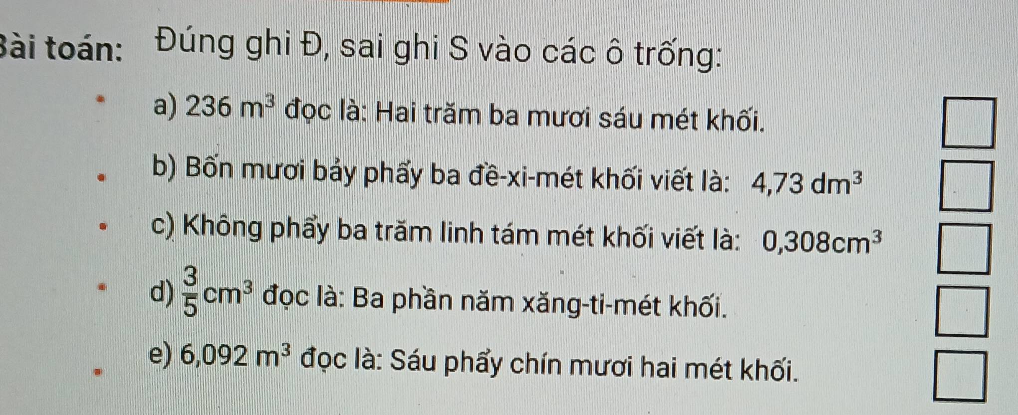 Bài toán: Đúng ghi Đ, sai ghi S vào các ô trống: 
a) 236m^3 đọc là: Hai trăm ba mươi sáu mét khối. 
b) Bốn mươi bảy phẩy ba đề-xi-mét khối viết là: 4,73dm^3
c) Không phẩy ba trăm linh tám mét khối viết là: 0,308cm^3
d)  3/5 cm^3 đọc là: Ba phần năm xăng-ti-mét khối. 
e) 6,092m^3 đọc là: Sáu phẩy chín mươi hai mét khối.