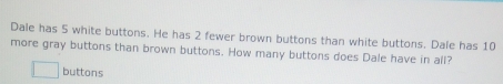 Dale has 5 white buttons. He has 2 fewer brown buttons than white buttons. Dale has 10
more gray buttons than brown buttons. How many buttons does Dale have in all? 
buttons
