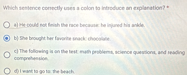 Which sentence correctly uses a colon to introduce an explanation? *
a) He could not finish the race because: he injured his ankle.
b) She brought her favorite snack: chocolate.
c) The following is on the test: math problems, science questions, and reading
comprehension.
d) I want to go to: the beach.