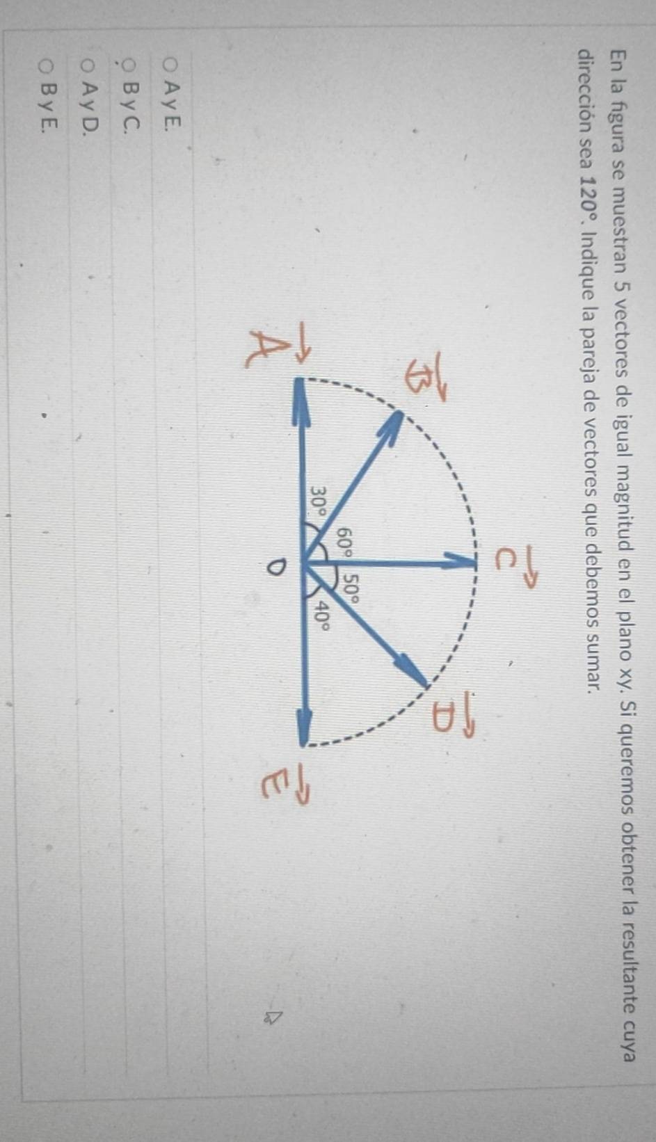 En la fgura se muestran 5 vectores de igual magnitud en el plano xy. Si queremos obtener la resultante cuya
dirección sea 120°. Indique la pareja de vectores que debemos sumar.
A γ E.
B γ C.
A yD.
B γ E.