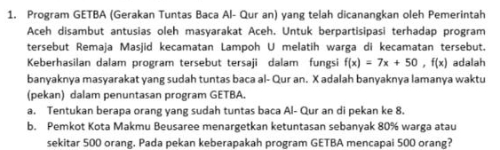 Program GETBA (Gerakan Tuntas Baca Al- Qur an) yang telah dicanangkan oleh Pemerintah 
Aceh disambut antusias oleh masyarakat Aceh. Untuk berpartisipasi terhadap program 
tersebut Remaja Masjid kecamatan Lampoh U melatih warga di kecamatan tersebut. 
Keberhasilan dalam program tersebut tersaji dalam fungsi f(x)=7x+50, f(x) adalah 
banyaknya masyarakat yang sudah tuntas baca al- Qur an. X adalah banyaknya lamanya waktu 
(pekan) dalam penuntasan program GETBA. 
a. Tentukan berapa orang yang sudah tuntas baca Al- Qur an di pekan ke 8. 
b. Pemkot Kota Makmu Beusaree menargetkan ketuntasan sebanyak 80% warga atau 
sekitar 500 orang. Pada pekan keberapakah program GETBA mencapai 500 orang?